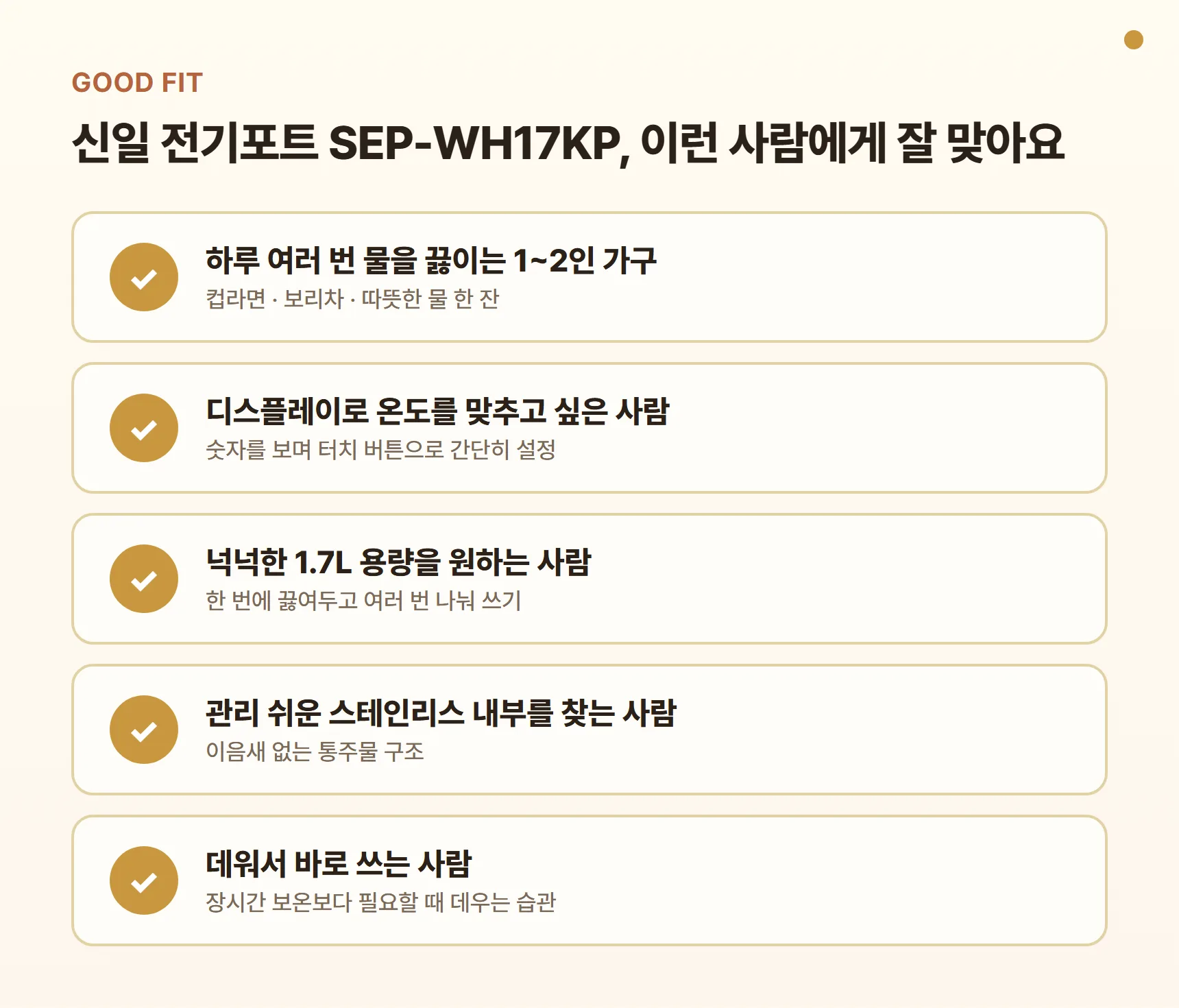 신일 전기포트 SEP-WH17KP 이런 사람에게 잘 맞아요 카드 - 하루 여러 번 물을 끓이는 1~2인 가구, 디스플레이로 온도를 맞추고 싶은 사람, 넉넉한 1.7L 용량을 원하는 사람, 관리 쉬운 스테인리스 내부를 찾는 사람, 데워서 바로 쓰는 사람