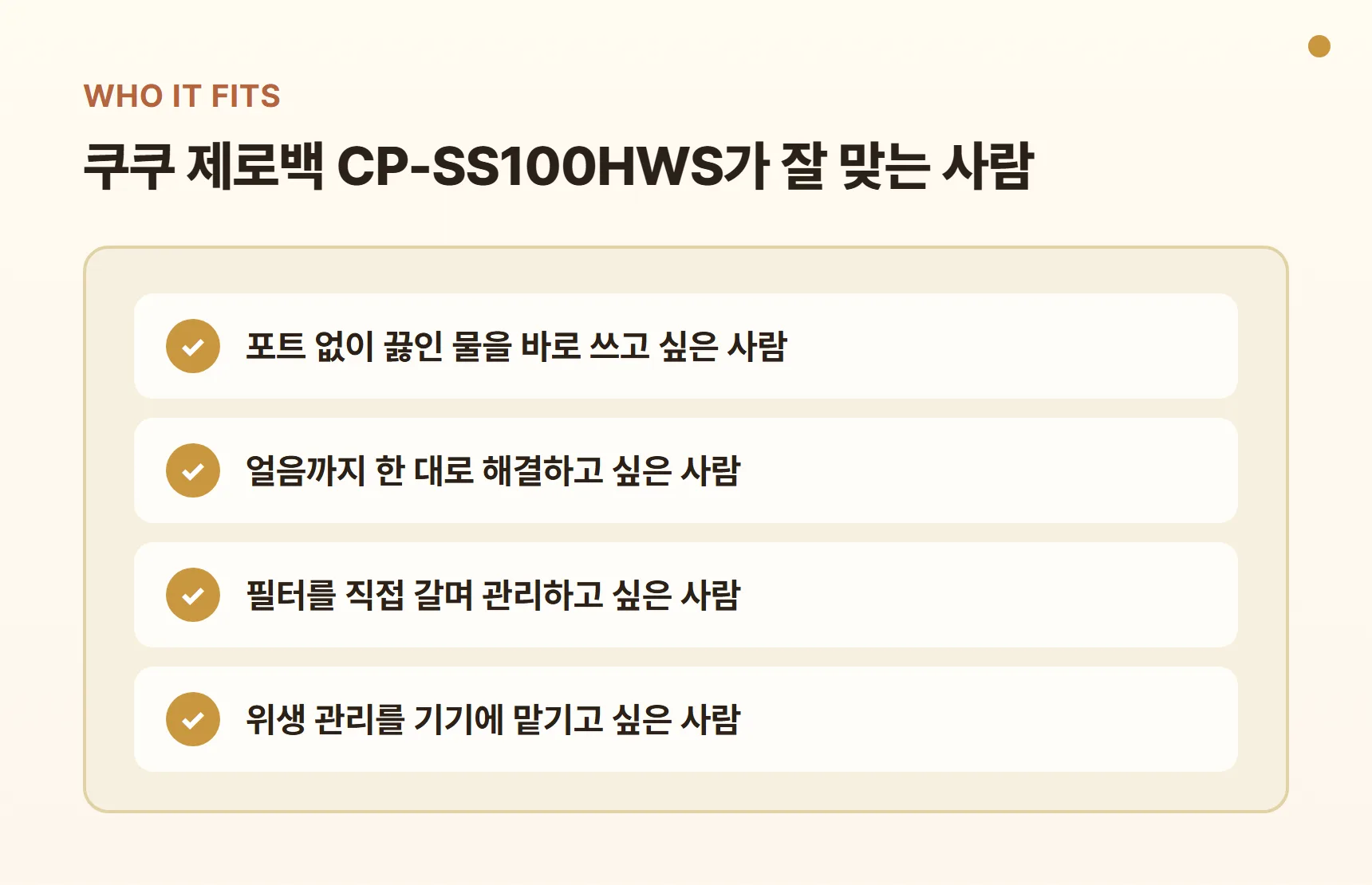 쿠쿠 제로백 CP-SS100HWS가 잘 맞는 사람 - 포트 없이 끓인 물을 바로 쓰고 싶은 사람, 얼음까지 한 대로 해결하고 싶은 사람, 필터를 직접 갈며 관리하고 싶은 사람, 위생 관리를 기기에 맡기고 싶은 사람